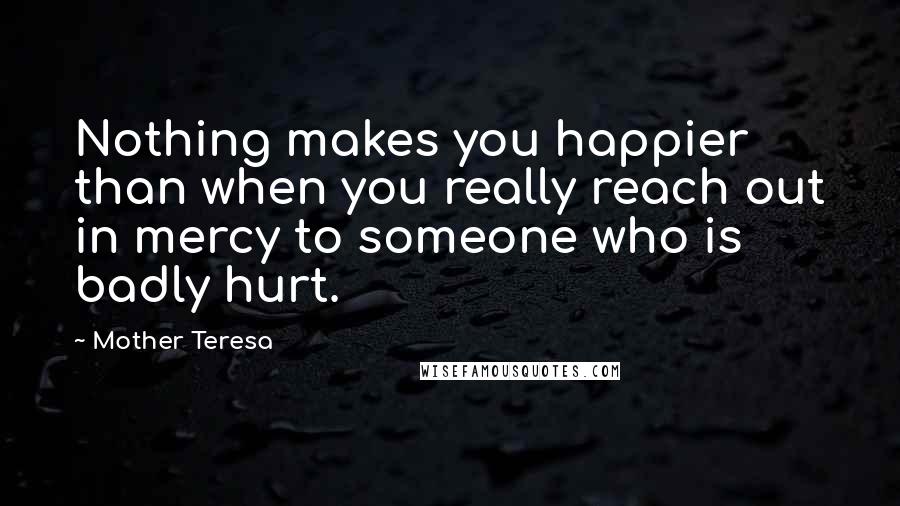 Mother Teresa Quotes: Nothing makes you happier than when you really reach out in mercy to someone who is badly hurt.