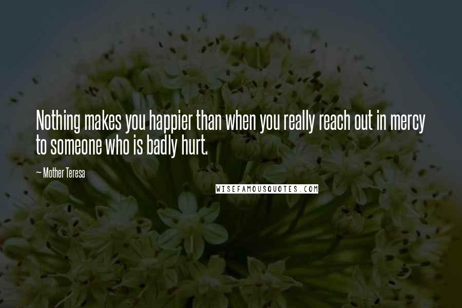 Mother Teresa Quotes: Nothing makes you happier than when you really reach out in mercy to someone who is badly hurt.