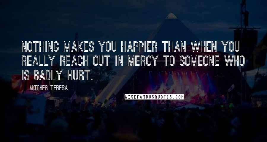 Mother Teresa Quotes: Nothing makes you happier than when you really reach out in mercy to someone who is badly hurt.