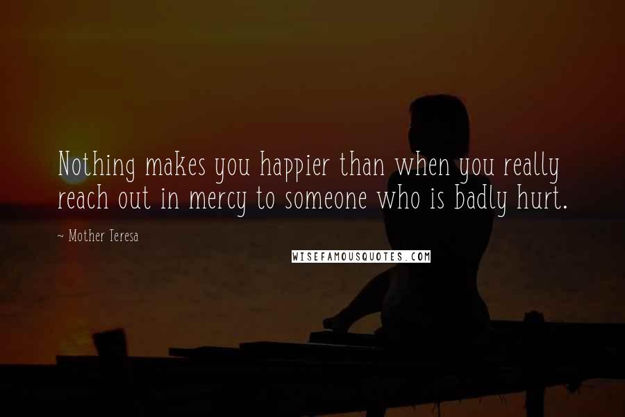 Mother Teresa Quotes: Nothing makes you happier than when you really reach out in mercy to someone who is badly hurt.