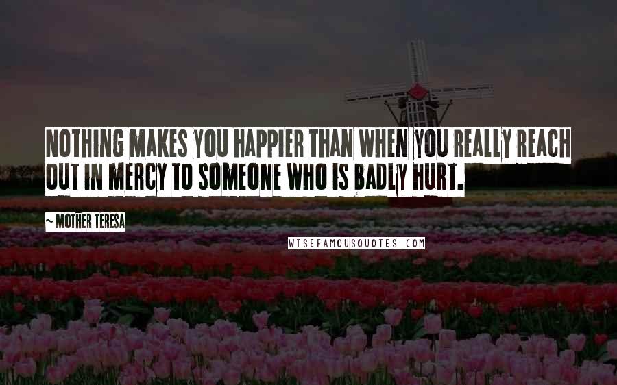 Mother Teresa Quotes: Nothing makes you happier than when you really reach out in mercy to someone who is badly hurt.