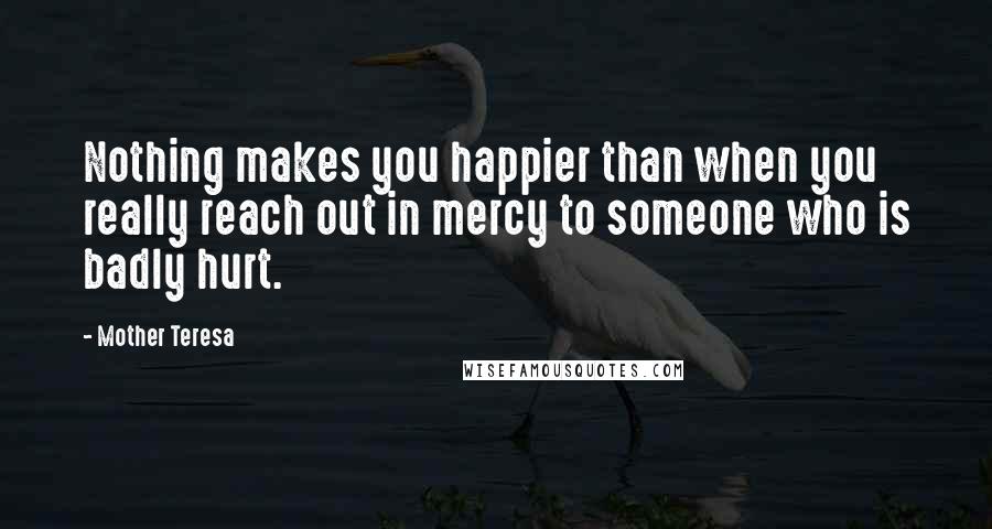 Mother Teresa Quotes: Nothing makes you happier than when you really reach out in mercy to someone who is badly hurt.