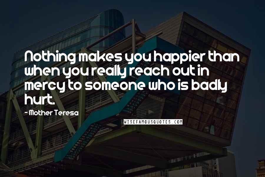 Mother Teresa Quotes: Nothing makes you happier than when you really reach out in mercy to someone who is badly hurt.