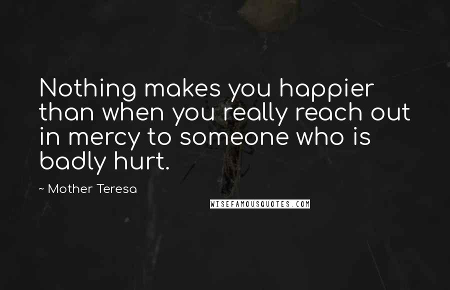 Mother Teresa Quotes: Nothing makes you happier than when you really reach out in mercy to someone who is badly hurt.