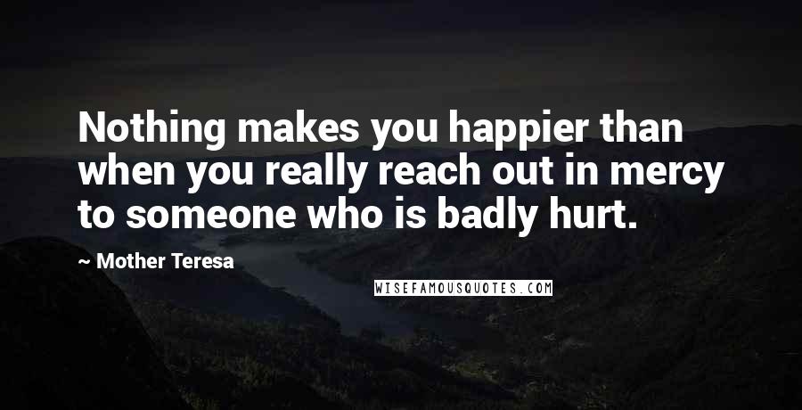 Mother Teresa Quotes: Nothing makes you happier than when you really reach out in mercy to someone who is badly hurt.