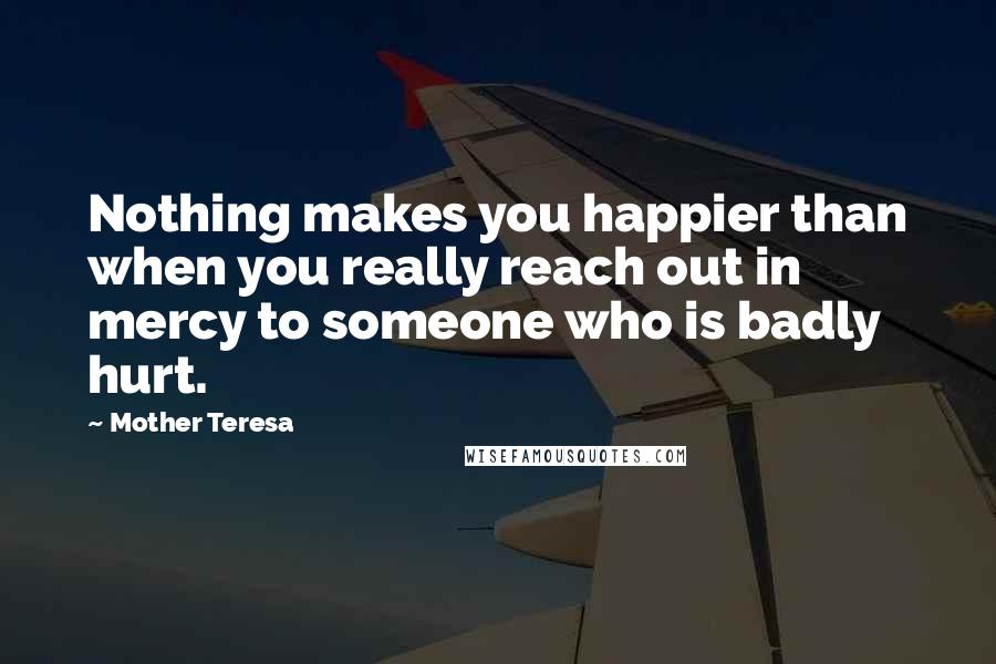 Mother Teresa Quotes: Nothing makes you happier than when you really reach out in mercy to someone who is badly hurt.