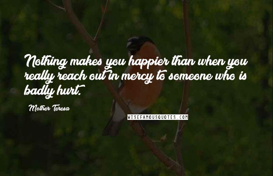 Mother Teresa Quotes: Nothing makes you happier than when you really reach out in mercy to someone who is badly hurt.