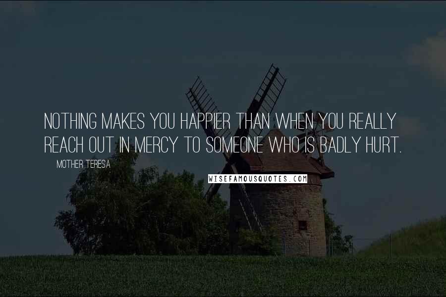 Mother Teresa Quotes: Nothing makes you happier than when you really reach out in mercy to someone who is badly hurt.