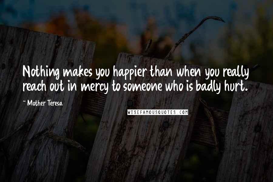 Mother Teresa Quotes: Nothing makes you happier than when you really reach out in mercy to someone who is badly hurt.