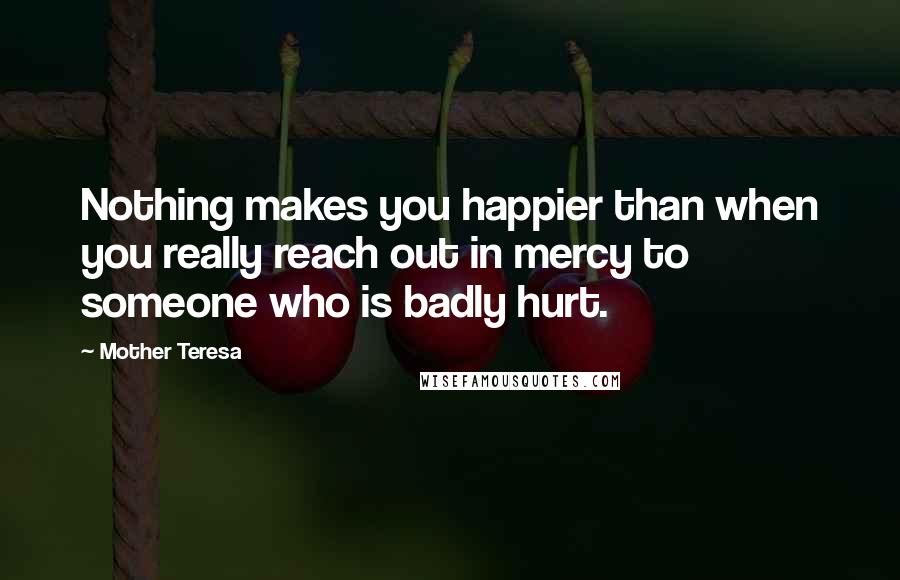 Mother Teresa Quotes: Nothing makes you happier than when you really reach out in mercy to someone who is badly hurt.