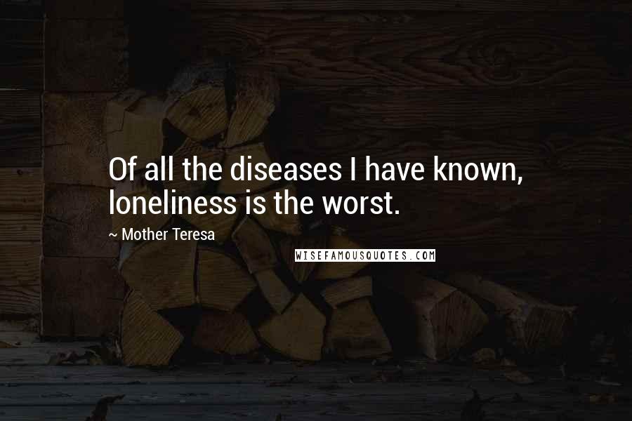 Mother Teresa Quotes: Of all the diseases I have known, loneliness is the worst.