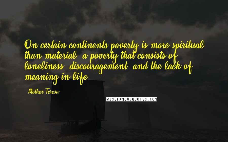 Mother Teresa Quotes: On certain continents poverty is more spiritual than material, a poverty that consists of loneliness, discouragement, and the lack of meaning in life.