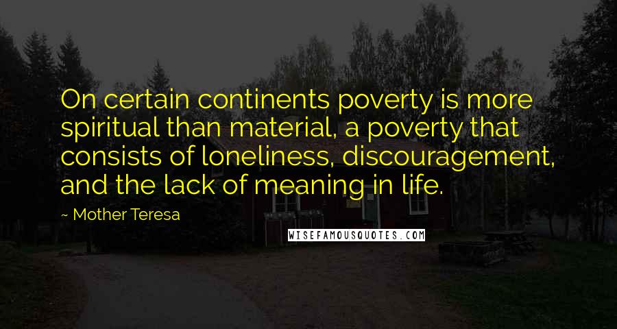 Mother Teresa Quotes: On certain continents poverty is more spiritual than material, a poverty that consists of loneliness, discouragement, and the lack of meaning in life.