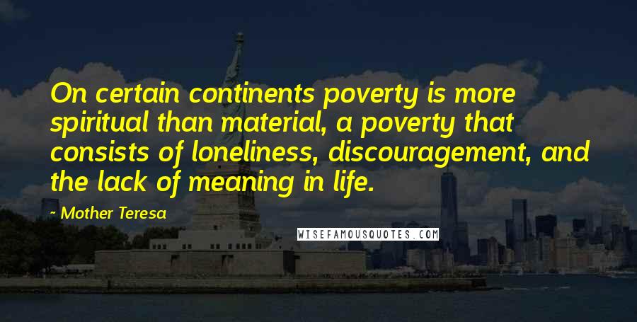 Mother Teresa Quotes: On certain continents poverty is more spiritual than material, a poverty that consists of loneliness, discouragement, and the lack of meaning in life.