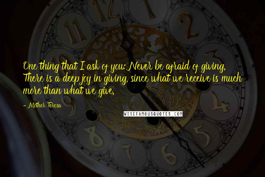 Mother Teresa Quotes: One thing that I ask of you: Never be afraid of giving. There is a deep joy in giving, since what we receive is much more than what we give.