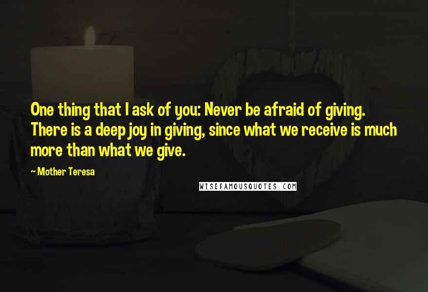 Mother Teresa Quotes: One thing that I ask of you: Never be afraid of giving. There is a deep joy in giving, since what we receive is much more than what we give.
