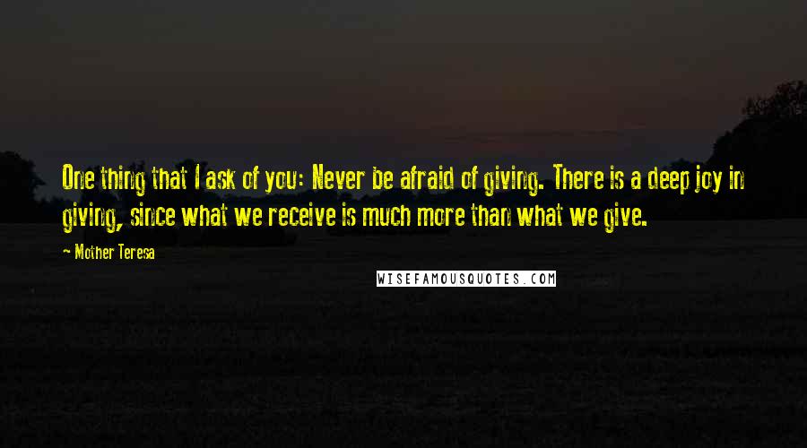 Mother Teresa Quotes: One thing that I ask of you: Never be afraid of giving. There is a deep joy in giving, since what we receive is much more than what we give.