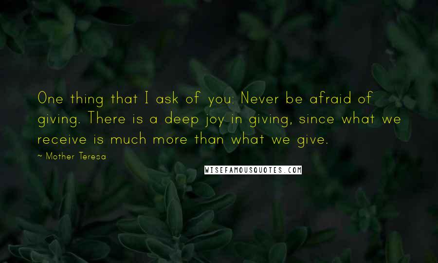 Mother Teresa Quotes: One thing that I ask of you: Never be afraid of giving. There is a deep joy in giving, since what we receive is much more than what we give.