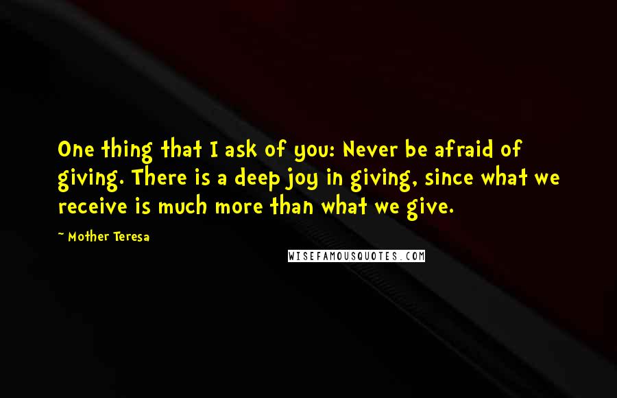 Mother Teresa Quotes: One thing that I ask of you: Never be afraid of giving. There is a deep joy in giving, since what we receive is much more than what we give.