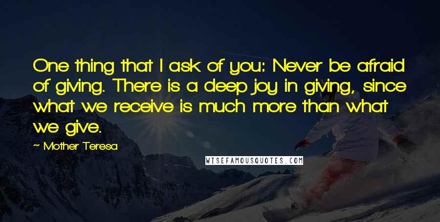 Mother Teresa Quotes: One thing that I ask of you: Never be afraid of giving. There is a deep joy in giving, since what we receive is much more than what we give.