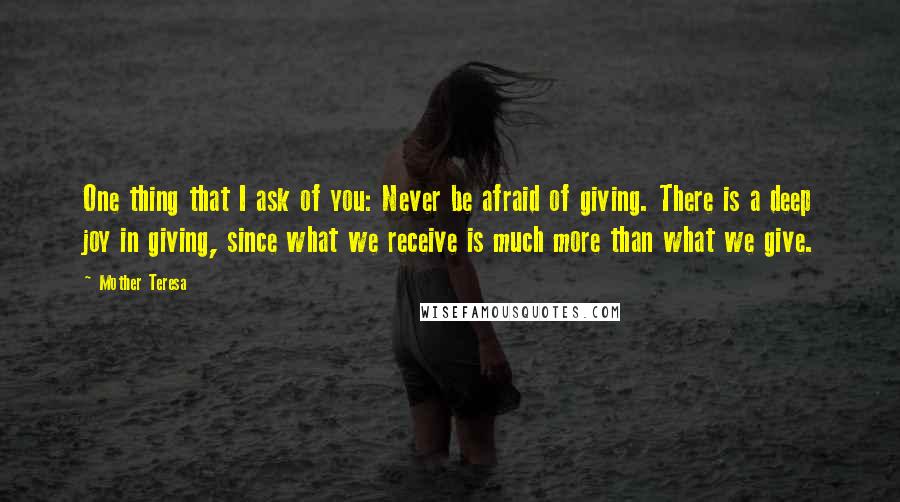 Mother Teresa Quotes: One thing that I ask of you: Never be afraid of giving. There is a deep joy in giving, since what we receive is much more than what we give.