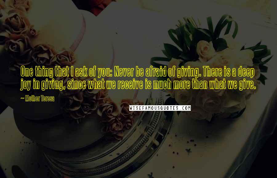 Mother Teresa Quotes: One thing that I ask of you: Never be afraid of giving. There is a deep joy in giving, since what we receive is much more than what we give.