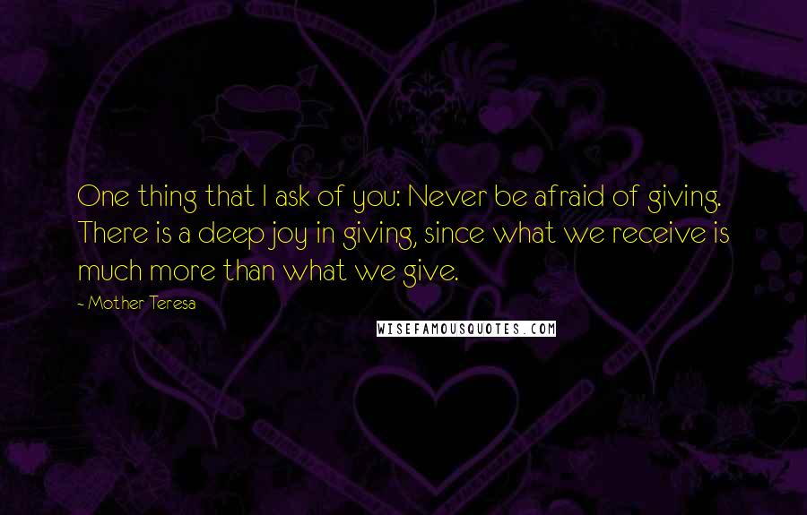 Mother Teresa Quotes: One thing that I ask of you: Never be afraid of giving. There is a deep joy in giving, since what we receive is much more than what we give.