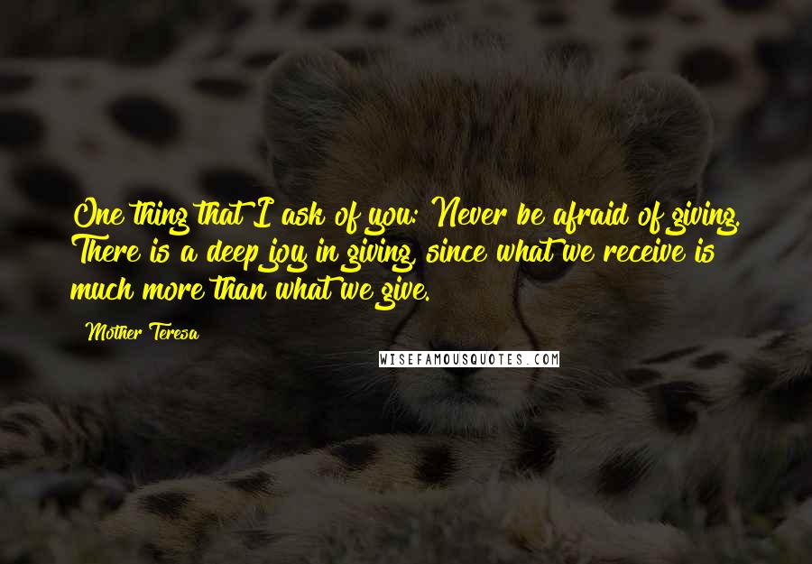Mother Teresa Quotes: One thing that I ask of you: Never be afraid of giving. There is a deep joy in giving, since what we receive is much more than what we give.