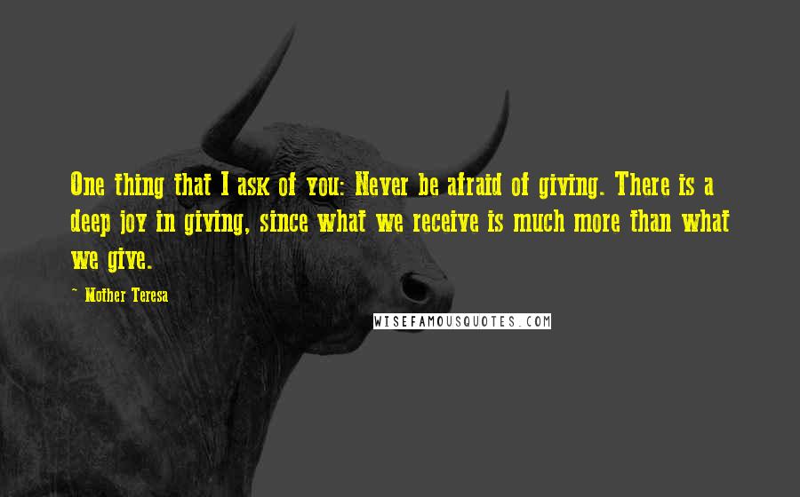 Mother Teresa Quotes: One thing that I ask of you: Never be afraid of giving. There is a deep joy in giving, since what we receive is much more than what we give.