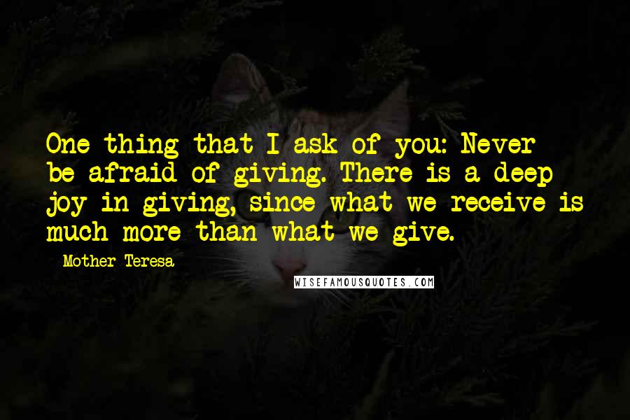 Mother Teresa Quotes: One thing that I ask of you: Never be afraid of giving. There is a deep joy in giving, since what we receive is much more than what we give.