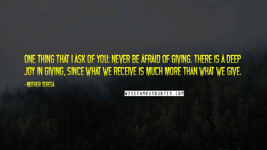 Mother Teresa Quotes: One thing that I ask of you: Never be afraid of giving. There is a deep joy in giving, since what we receive is much more than what we give.