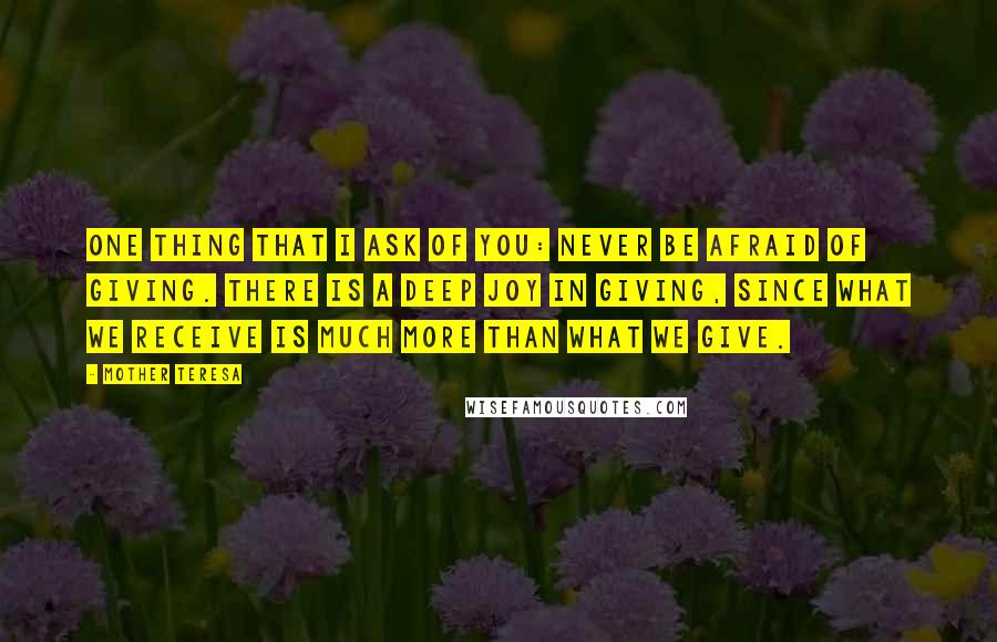 Mother Teresa Quotes: One thing that I ask of you: Never be afraid of giving. There is a deep joy in giving, since what we receive is much more than what we give.