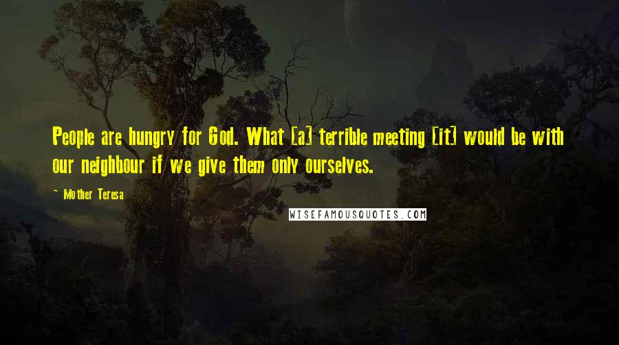Mother Teresa Quotes: People are hungry for God. What [a] terrible meeting [it] would be with our neighbour if we give them only ourselves.