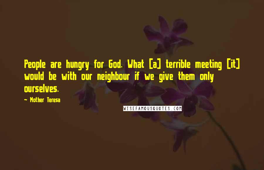 Mother Teresa Quotes: People are hungry for God. What [a] terrible meeting [it] would be with our neighbour if we give them only ourselves.