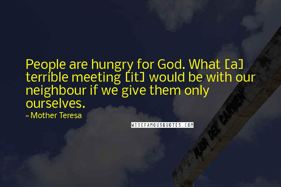 Mother Teresa Quotes: People are hungry for God. What [a] terrible meeting [it] would be with our neighbour if we give them only ourselves.