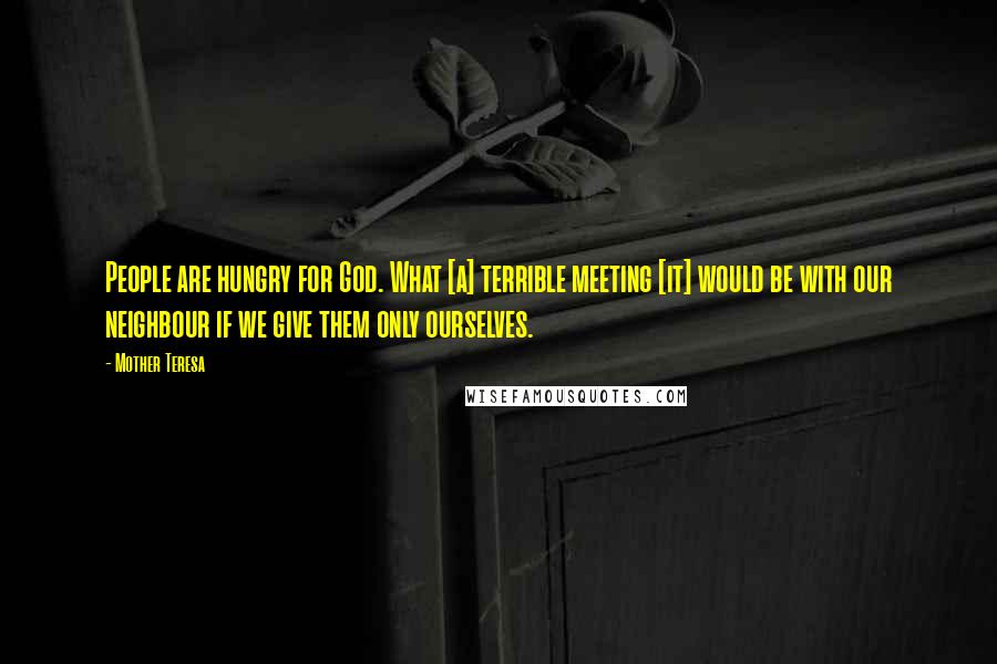 Mother Teresa Quotes: People are hungry for God. What [a] terrible meeting [it] would be with our neighbour if we give them only ourselves.