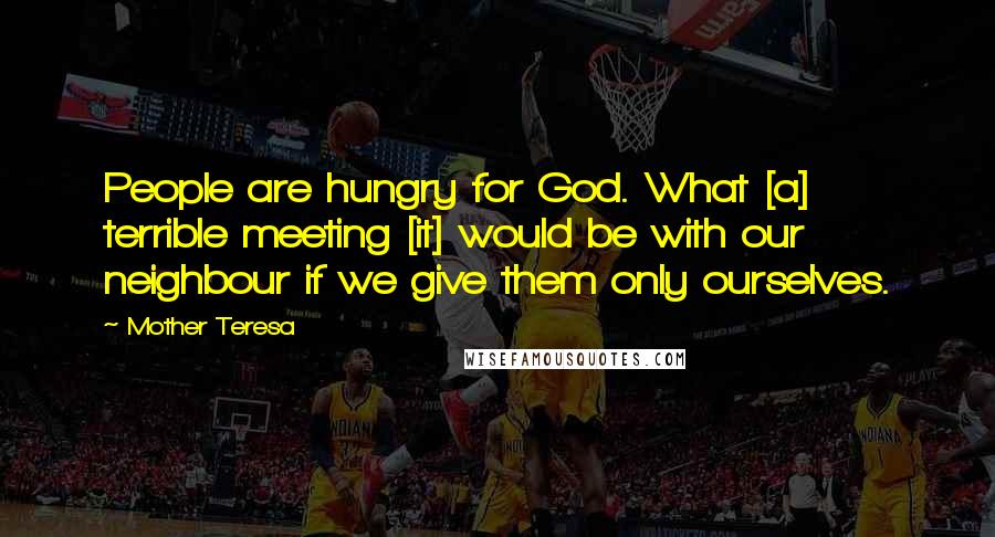 Mother Teresa Quotes: People are hungry for God. What [a] terrible meeting [it] would be with our neighbour if we give them only ourselves.