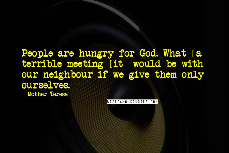 Mother Teresa Quotes: People are hungry for God. What [a] terrible meeting [it] would be with our neighbour if we give them only ourselves.