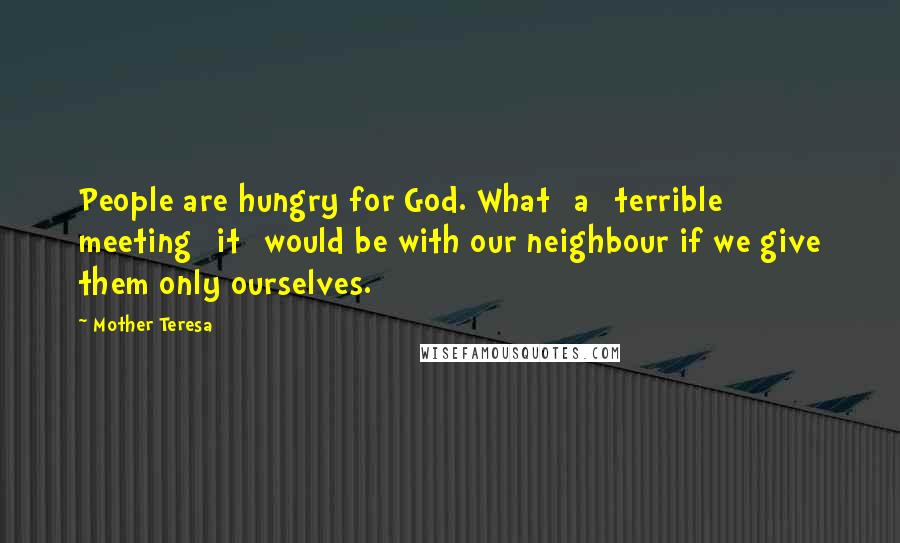 Mother Teresa Quotes: People are hungry for God. What [a] terrible meeting [it] would be with our neighbour if we give them only ourselves.