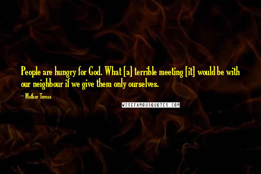Mother Teresa Quotes: People are hungry for God. What [a] terrible meeting [it] would be with our neighbour if we give them only ourselves.