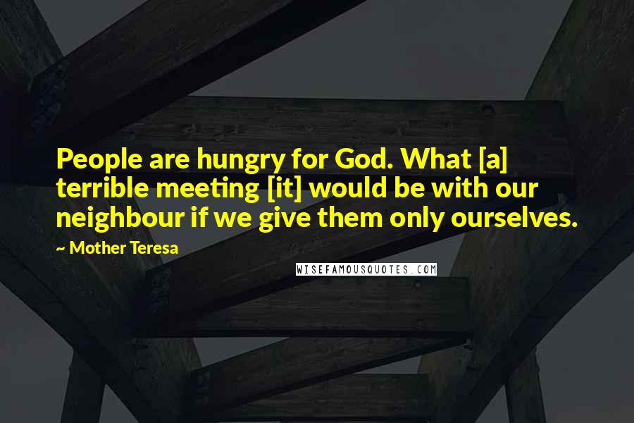 Mother Teresa Quotes: People are hungry for God. What [a] terrible meeting [it] would be with our neighbour if we give them only ourselves.