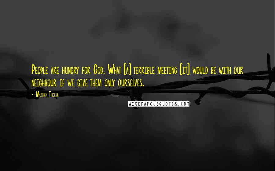 Mother Teresa Quotes: People are hungry for God. What [a] terrible meeting [it] would be with our neighbour if we give them only ourselves.
