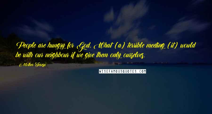 Mother Teresa Quotes: People are hungry for God. What [a] terrible meeting [it] would be with our neighbour if we give them only ourselves.