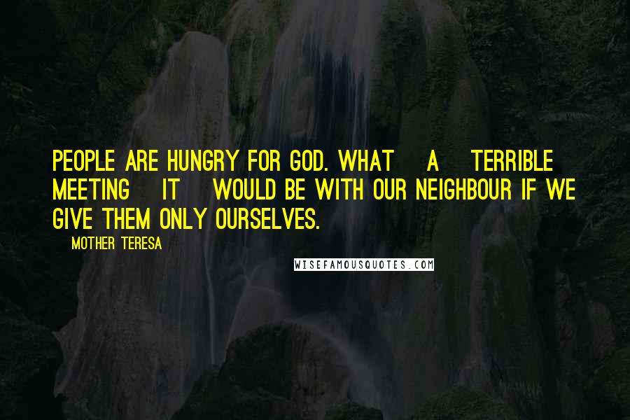 Mother Teresa Quotes: People are hungry for God. What [a] terrible meeting [it] would be with our neighbour if we give them only ourselves.