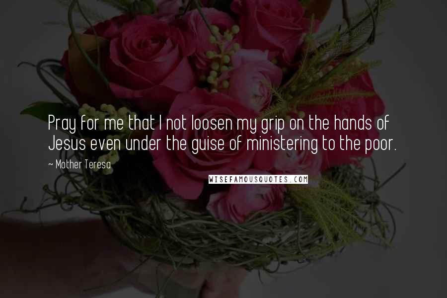 Mother Teresa Quotes: Pray for me that I not loosen my grip on the hands of Jesus even under the guise of ministering to the poor.