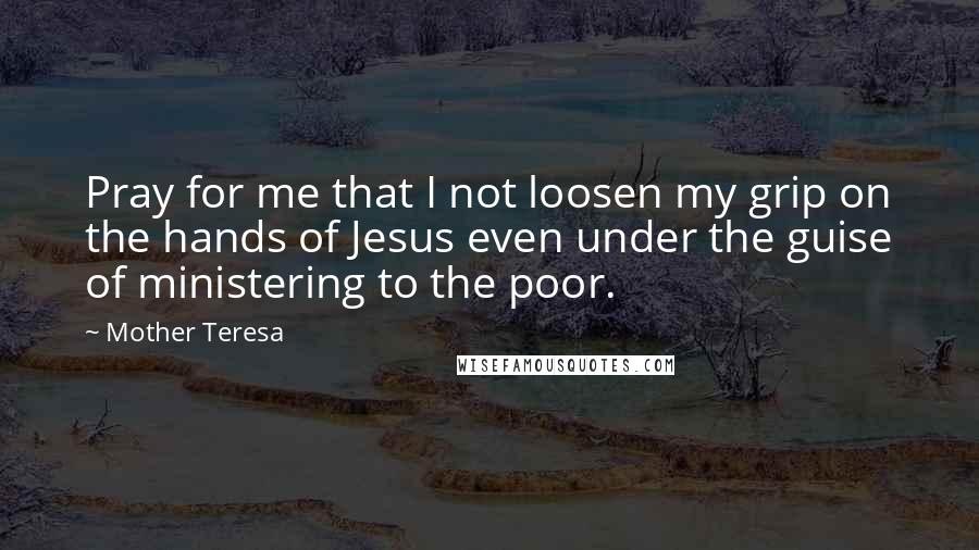 Mother Teresa Quotes: Pray for me that I not loosen my grip on the hands of Jesus even under the guise of ministering to the poor.