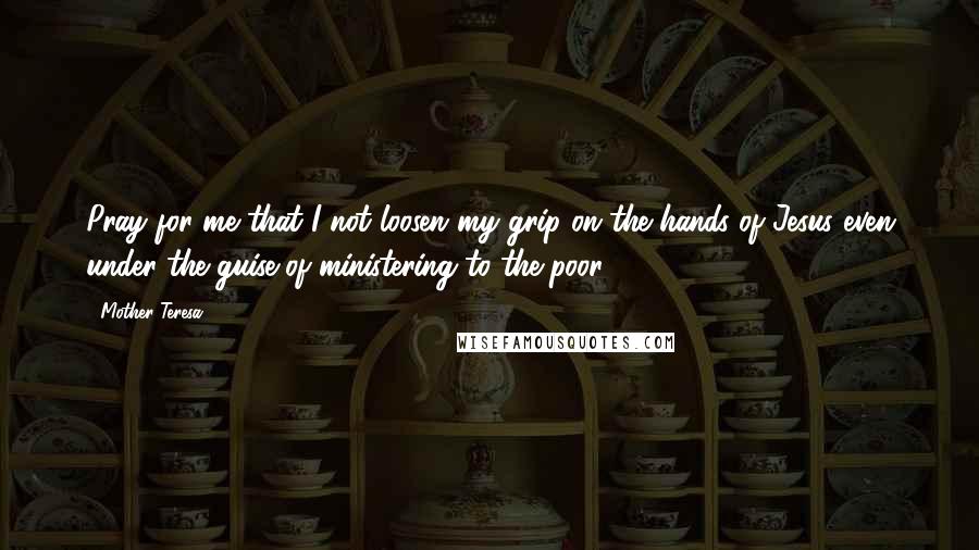 Mother Teresa Quotes: Pray for me that I not loosen my grip on the hands of Jesus even under the guise of ministering to the poor.
