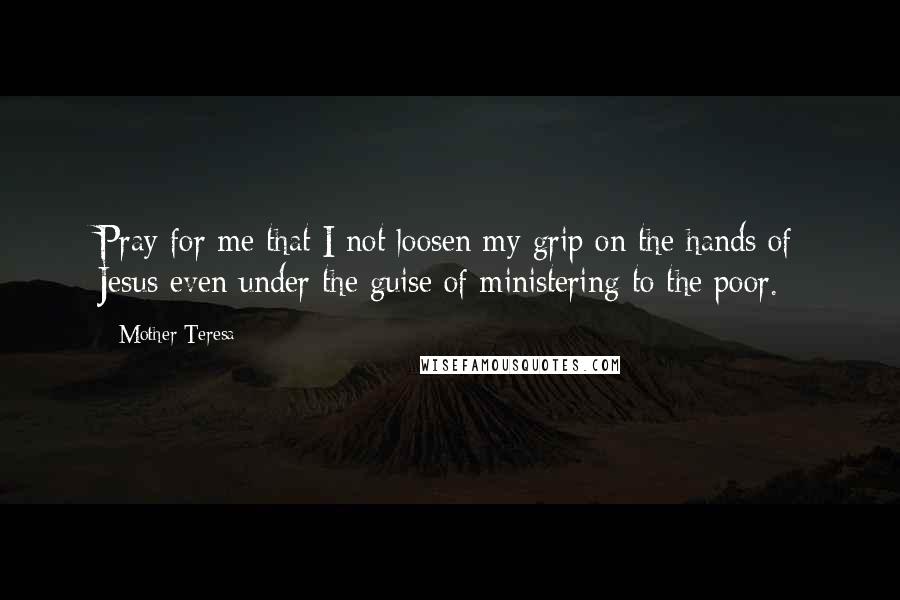 Mother Teresa Quotes: Pray for me that I not loosen my grip on the hands of Jesus even under the guise of ministering to the poor.