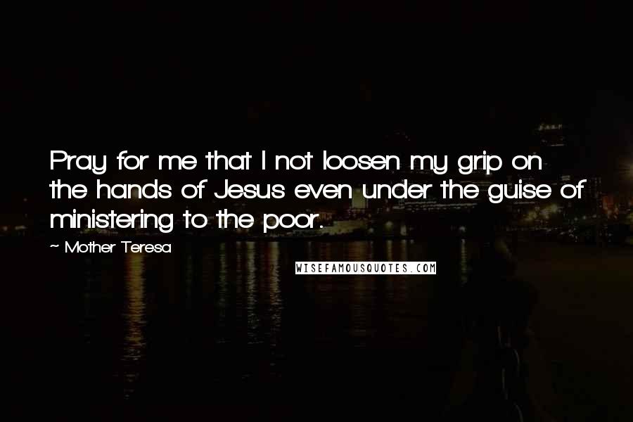 Mother Teresa Quotes: Pray for me that I not loosen my grip on the hands of Jesus even under the guise of ministering to the poor.