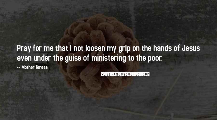 Mother Teresa Quotes: Pray for me that I not loosen my grip on the hands of Jesus even under the guise of ministering to the poor.